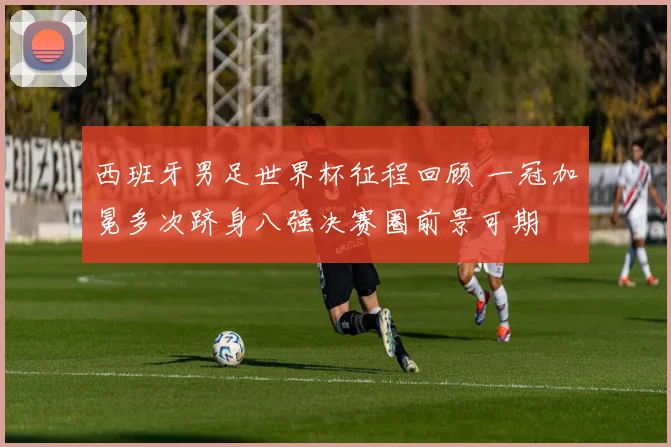 西班牙男足世界杯征程回顾 一冠加冕多次跻身八强决赛圈前景可期
