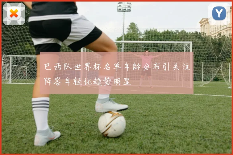 巴西队世界杯名单年龄分布引关注阵容年轻化趋势明显