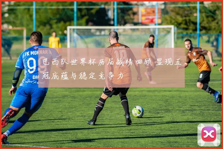 巴西队世界杯历届战绩回顾 显现五冠底蕴与稳定竞争力