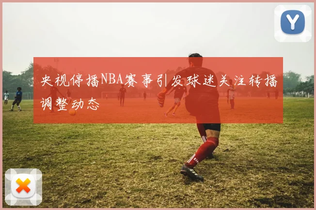 央视停播NBA赛事引发球迷关注转播调整动态
