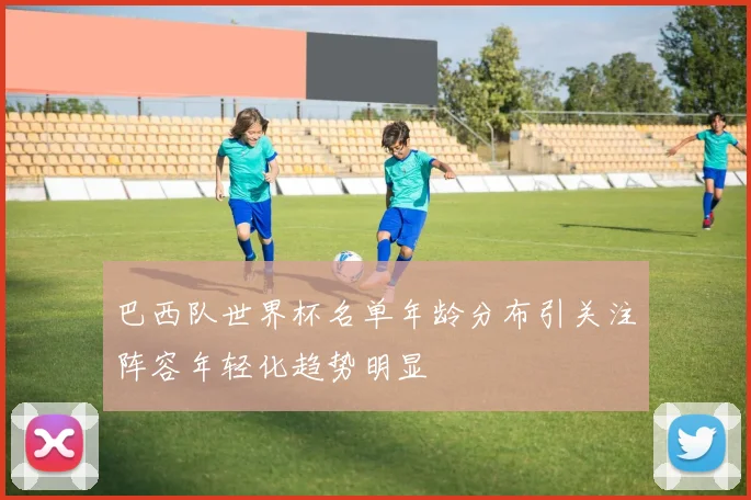 巴西队世界杯名单年龄分布引关注阵容年轻化趋势明显