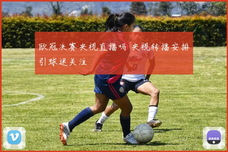 欧冠决赛央视直播吗 央视转播安排引球迷关注