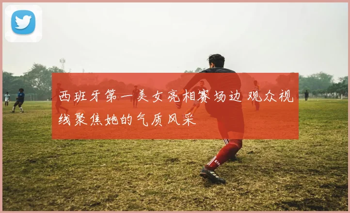 西班牙第一美女亮相赛场边 观众视线聚焦她的气质风采