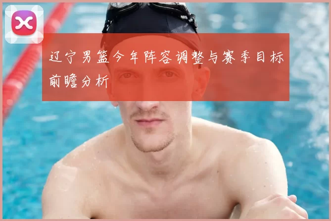 辽宁男篮今年阵容调整与赛季目标前瞻分析