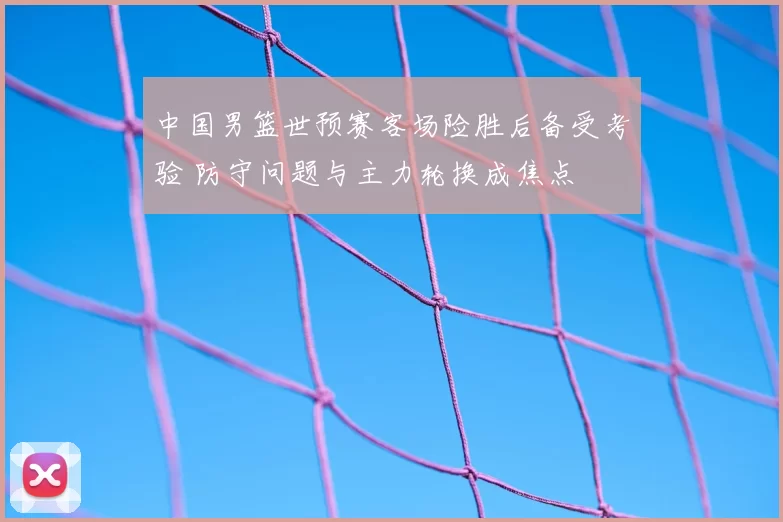 中国男篮世预赛客场险胜后备受考验 防守问题与主力轮换成焦点