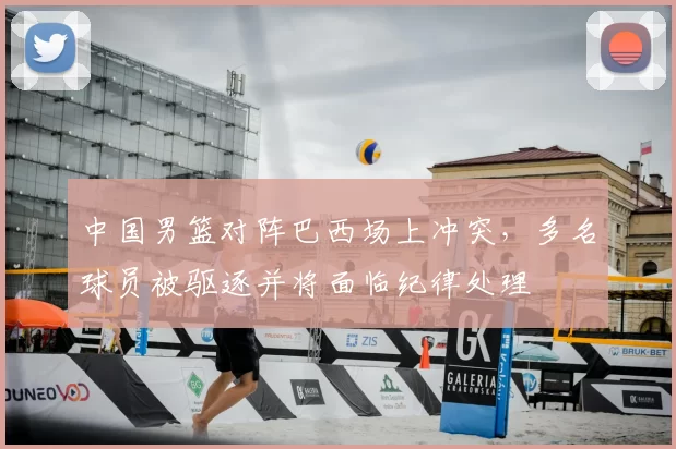 中国男篮对阵巴西场上冲突，多名球员被驱逐并将面临纪律处理
