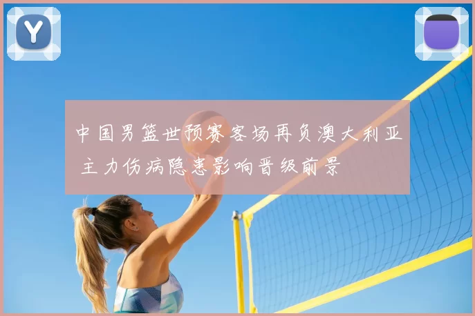 中国男篮世预赛客场再负澳大利亚 主力伤病隐患影响晋级前景
