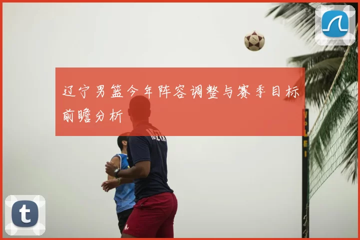 辽宁男篮今年阵容调整与赛季目标前瞻分析