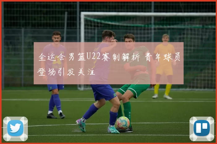 全运会男篮U22赛制解析 青年球员登场引发关注