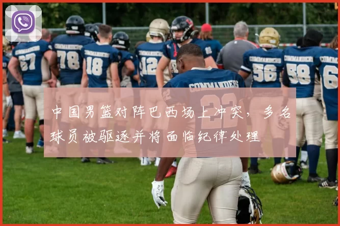 中国男篮对阵巴西场上冲突，多名球员被驱逐并将面临纪律处理