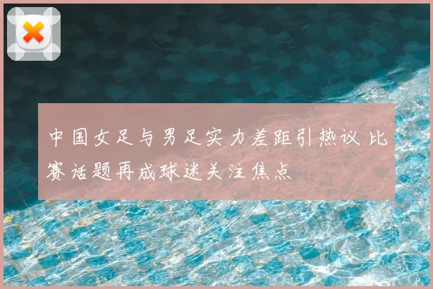 中国女足与男足实力差距引热议 比赛话题再成球迷关注焦点