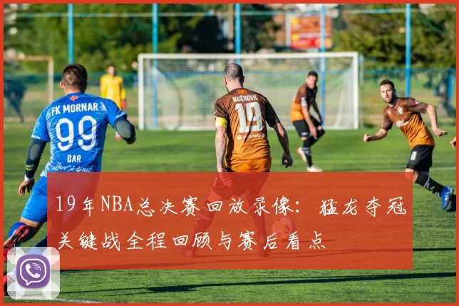 19年NBA总决赛回放录像：猛龙夺冠关键战全程回顾与赛后看点