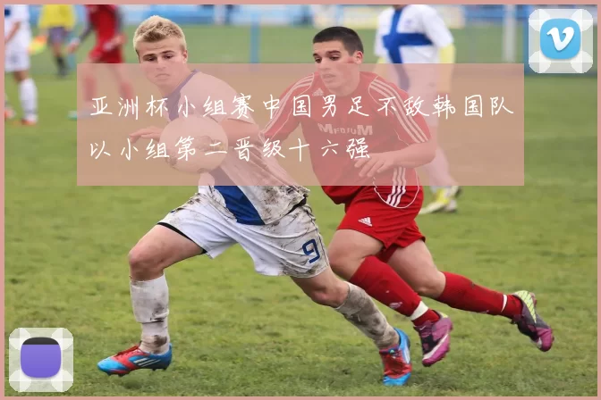 亚洲杯小组赛中国男足不敌韩国队以小组第二晋级十六强