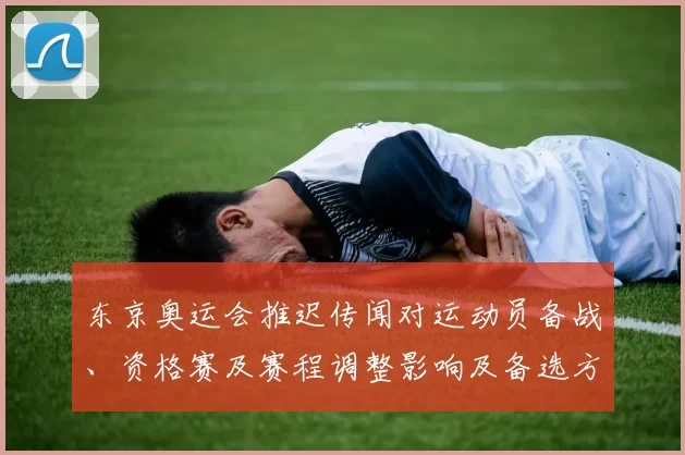 东京奥运会推迟传闻对运动员备战、资格赛及赛程调整影响及备选方案