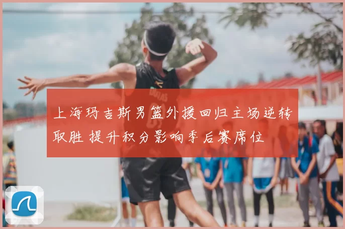上海玛吉斯男篮外援回归主场逆转取胜 提升积分影响季后赛席位