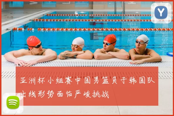 亚洲杯小组赛中国男篮负于韩国队出线形势面临严峻挑战