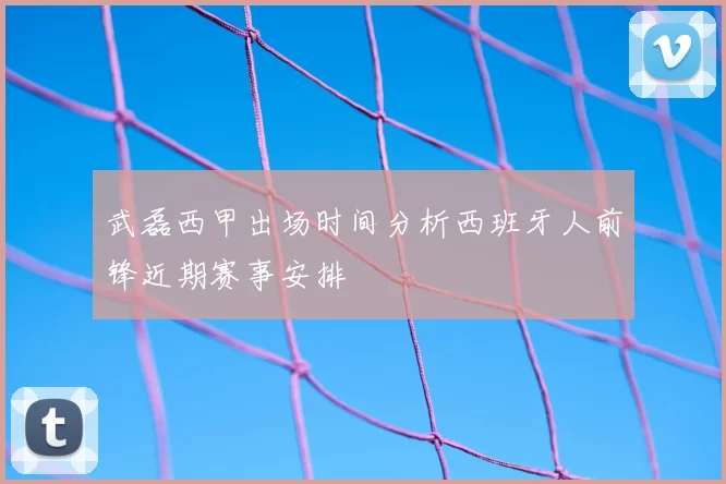 武磊西甲出场时间分析西班牙人前锋近期赛事安排