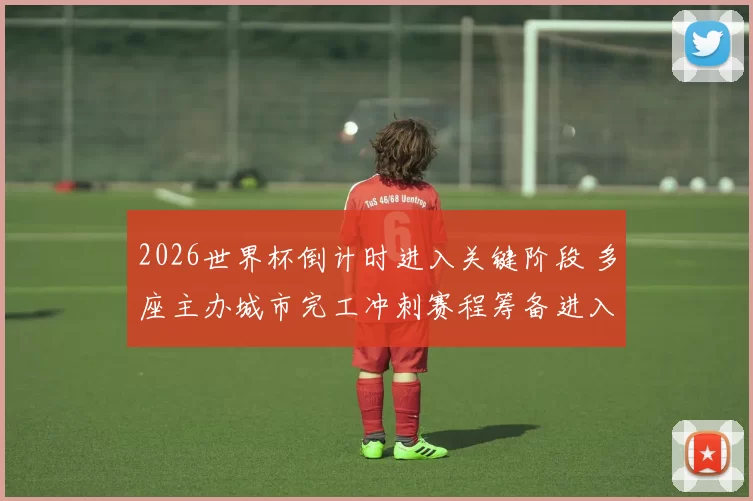 2026世界杯倒计时进入关键阶段 多座主办城市完工冲刺赛程筹备进入实战阶段