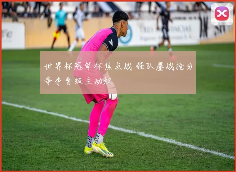 世界杯冠军杯焦点战 强队鏖战抢分争夺晋级主动权