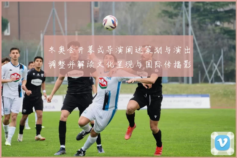 冬奥会开幕式导演阐述策划与演出调整并解读文化呈现与国际传播影响