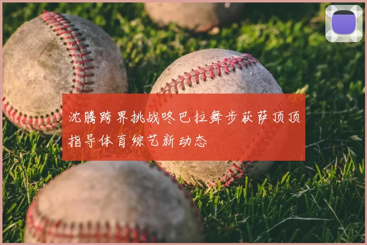 沈腾跨界挑战咚巴拉舞步获萨顶顶指导体育综艺新动态
