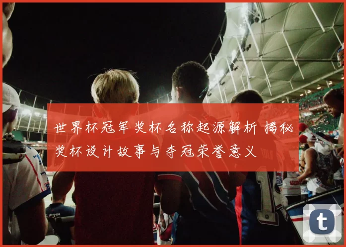 世界杯冠军奖杯名称起源解析 揭秘奖杯设计故事与夺冠荣誉意义