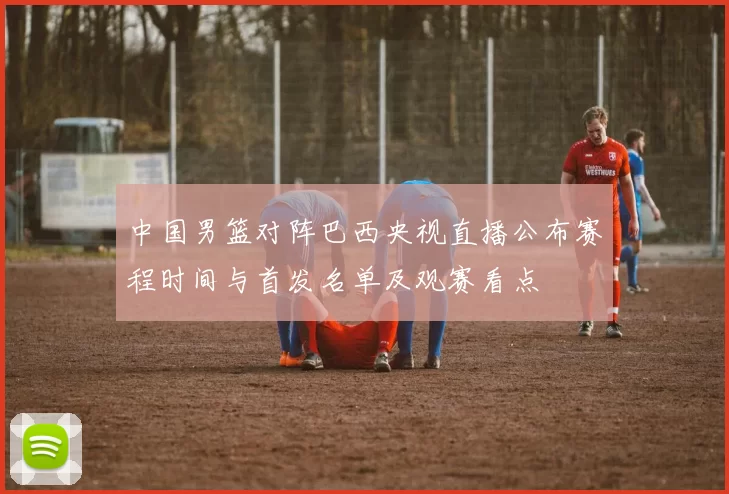 中国男篮对阵巴西央视直播公布赛程时间与首发名单及观赛看点