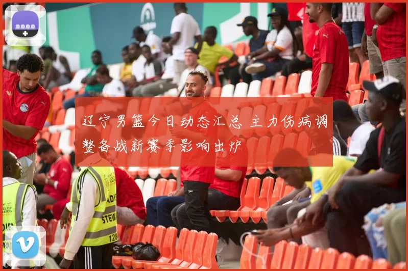 辽宁男篮今日动态汇总 主力伤病调整备战新赛季影响出炉