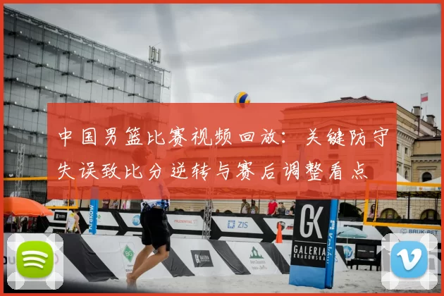 中国男篮比赛视频回放：关键防守失误致比分逆转与赛后调整看点