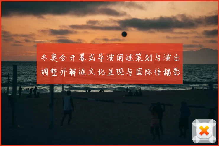 冬奥会开幕式导演阐述策划与演出调整并解读文化呈现与国际传播影响