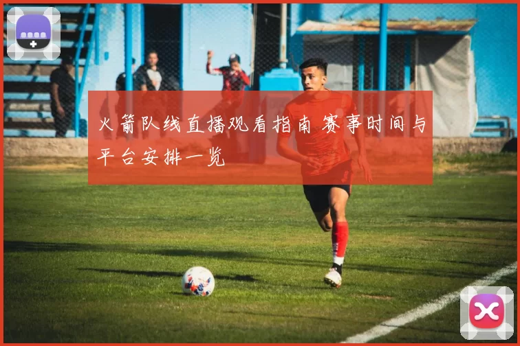 火箭队线直播观看指南 赛事时间与平台安排一览