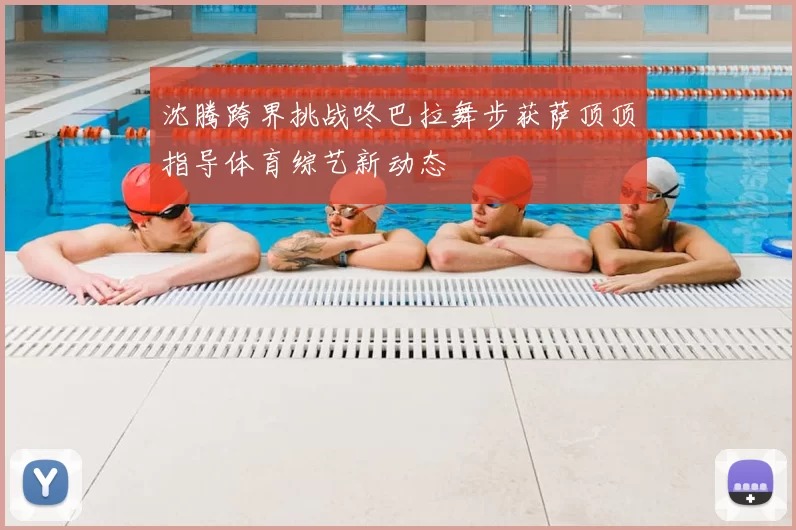沈腾跨界挑战咚巴拉舞步获萨顶顶指导体育综艺新动态
