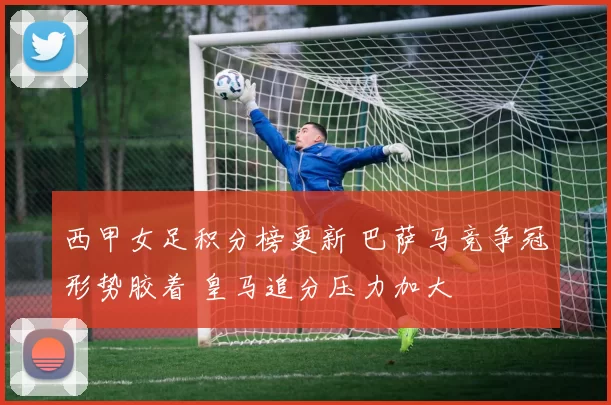 西甲女足积分榜更新 巴萨马竞争冠形势胶着 皇马追分压力加大
