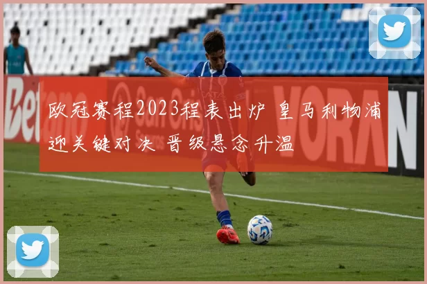欧冠赛程2023程表出炉 皇马利物浦迎关键对决 晋级悬念升温