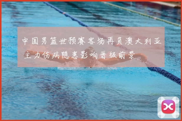 中国男篮世预赛客场再负澳大利亚 主力伤病隐患影响晋级前景