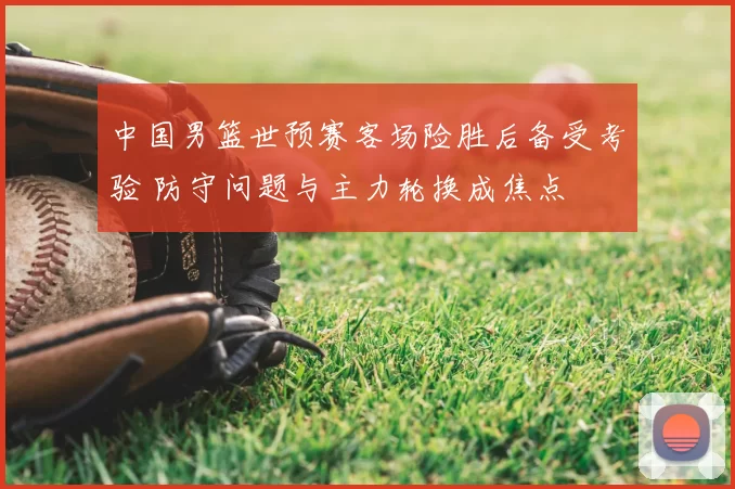 中国男篮世预赛客场险胜后备受考验 防守问题与主力轮换成焦点