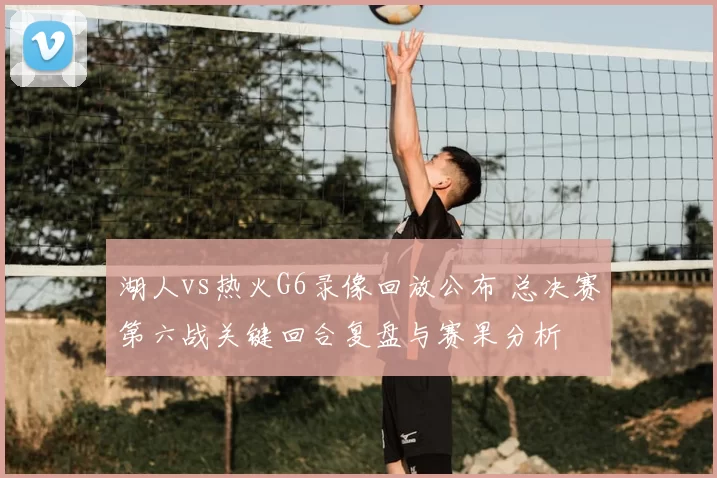 湖人vs热火G6录像回放公布 总决赛第六战关键回合复盘与赛果分析